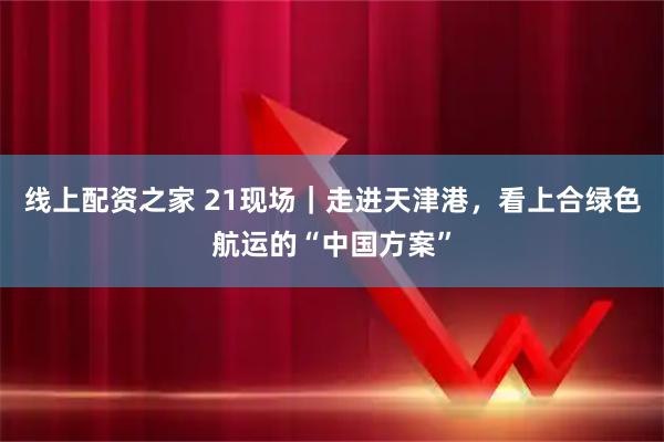 线上配资之家 21现场｜走进天津港，看上合绿色航运的“中国方案”
