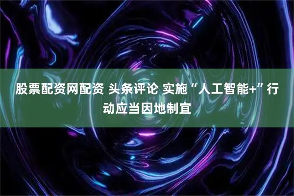 股票配资网配资 头条评论 实施“人工智能+”行动应当因地制宜