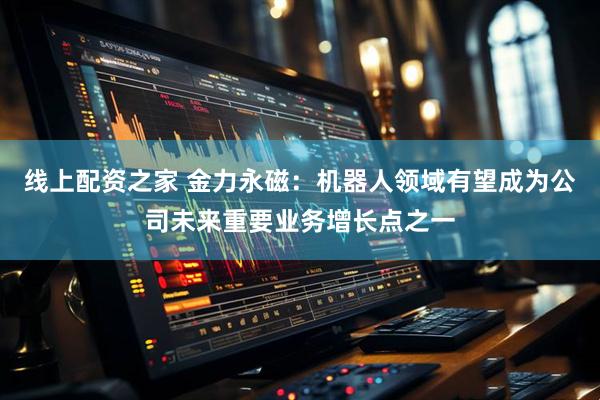 线上配资之家 金力永磁：机器人领域有望成为公司未来重要业务增长点之一