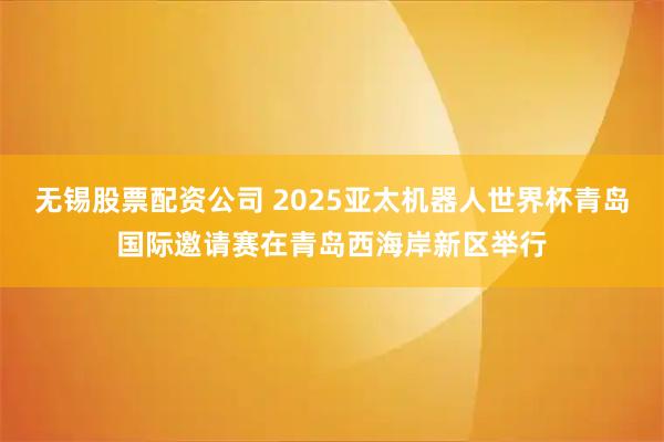 无锡股票配资公司 2025亚太机器人世界杯青岛国际邀请赛在青岛西海岸新区举行