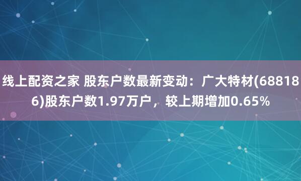 线上配资之家 股东户数最新变动：广大特材(688186)股东户数1.97万户，较上期增加0.65%