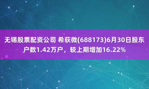 无锡股票配资公司 希荻微(688173)6月30日股东户数1.42万户，较上期增加16.22%