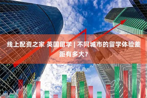 线上配资之家 英国留学 | 不同城市的留学体验差距有多大？
