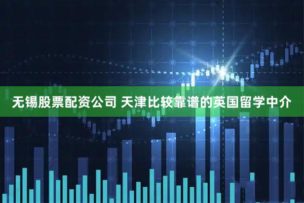 无锡股票配资公司 天津比较靠谱的英国留学中介