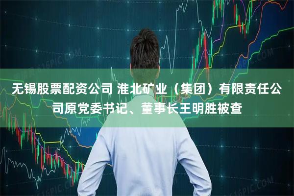 无锡股票配资公司 淮北矿业（集团）有限责任公司原党委书记、董事长王明胜被查