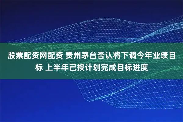 股票配资网配资 贵州茅台否认将下调今年业绩目标 上半年已按计划完成目标进度