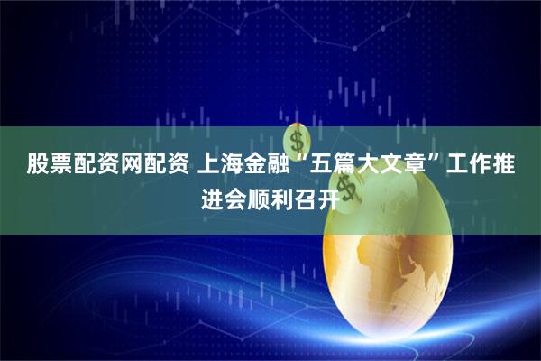 股票配资网配资 上海金融“五篇大文章”工作推进会顺利召开